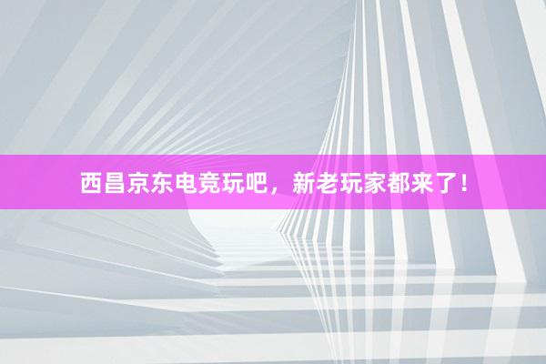 西昌京东电竞玩吧，新老玩家都来了！